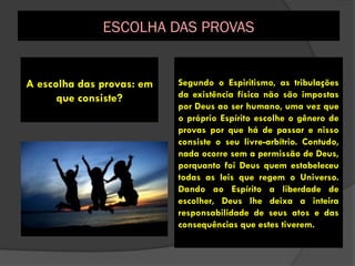 Segundo o Espiritismo, as tribulações
da existência física não são impostas
por Deus ao ser humano, uma vez que
o próprio Espírito escolhe o gênero de
provas por que há de passar e nisso
consiste o seu livre-arbítrio. Contudo,
nada ocorre sem a permissão de Deus,
porquanto foi Deus quem estabeleceu
todas as leis que regem o Universo.
Dando ao Espírito a liberdade de
escolher, Deus lhe deixa a inteira
responsabilidade de seus atos e das
consequências que estes tiverem.
A escolha das provas: em
que consiste?
ESCOLHA DAS PROVAS
 