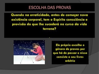 Quando na erraticidade, antes de começar nova
existência corporal, tem o Espírito consciência e
previsão do que lhe sucederá no curso da vida
terrena?
.
Ele próprio escolhe o
gênero de provas por
que há de passar e nisso
consiste o seu livre-
arbítrio
ESCOLHA DAS PROVAS
 