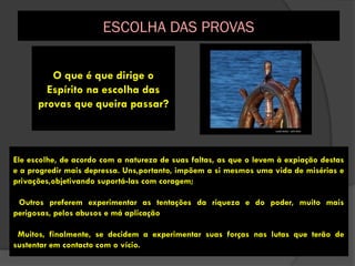 O que é que dirige o
Espírito na escolha das
provas que queira passar?
Ele escolhe, de acordo com a natureza de suas faltas, as que o levem à expiação destas
e a progredir mais depressa. Uns,portanto, impõem a si mesmos uma vida de misérias e
privações,objetivando suportá-las com coragem;
Outros preferem experimentar as tentações da riqueza e do poder, muito mais
perigosas, pelos abusos e má aplicação
Muitos, finalmente, se decidem a experimentar suas forças nas lutas que terão de
sustentar em contacto com o vício.
ESCOLHA DAS PROVAS
 
