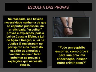 A escolha das provas, de
maneira livre e
consciente pelos
espíritos desencarnados,
só é possível quando o
espírito tem um certo
grau de conhecimento,
discernimento e
qualidades morais para
tal
Na realidade, não haveria
necessidade nenhuma de que
os espíritos pudessem, na
erraticidade, "escolher"
provas e expiações, pois a
Lei de Causa e Efeito, a Lei
de Ação e Reação, a Lei de
Justiça já registraram no
perispírito e na mente do
espírito as energias e
tendências que o farão
enfrentar as provas e
expiações que necessite
passar.
“Pode um espírito
escolher, como prova
para sua próxima
encarnação, nascer
entre criminosos?”
ESCOLHA DAS PROVAS
 