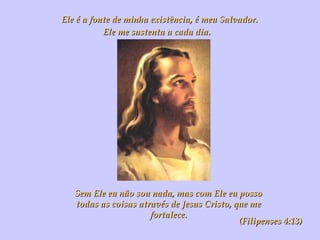 Ele é a fonte de minha existência, é meu Salvador. Ele me sustenta a cada dia.   Sem Ele eu não sou nada, mas com Ele eu posso todas as coisas através de Jesus Cristo, que me fortalece. (Filipenses 4:13) 