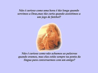 Não é curioso como uma hora é tão longa quando servimos a Deus,mas tão curta quando assistimos a um jogo de futebol? Não é curioso como não achamos as palavras quando oramos, mas elas estão sempre na ponta da língua para conversarmos com um amigo? 