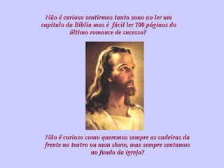 Não é curioso sentirmos tanto sono ao ler um capítulo da Bíblia mas é  fácil ler 100 páginas do último romance de sucesso?  Não é curioso como queremos sempre as cadeiras da frente no teatro ou num show, mas sempre sentamos no fundo da igreja? 