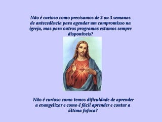 Não é curioso como precisamos de 2 ou 3 semanas de antecedência para agendar um compromisso na igreja, mas para outros programas estamos sempre disponíveis? Não é curioso como temos dificuldade de aprender a evangelizar e como é fácil aprender e contar a última fofoca? 
