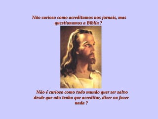 Não curioso como acreditamos nos jornais, mas questionamos a Bíblia ? Não é curioso como todo mundo quer ser salvo desde que não tenha que acreditar, dizer ou fazer nada ? 