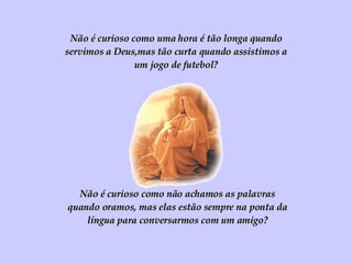 Não é curioso como uma hora é tão longa quando servimos a Deus,mas tão curta quando assistimos a um jogo de futebol? Não é curioso como não achamos as palavras quando oramos, mas elas estão sempre na ponta da língua para conversarmos com um amigo? 