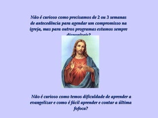 Não é curioso como precisamos de 2 ou 3 semanas de antecedência para agendar um compromisso na igreja, mas para outros programas estamos sempre disponíveis? Não é curioso como temos dificuldade de aprender a evangelizar e como é fácil aprender e contar a última fofoca? 