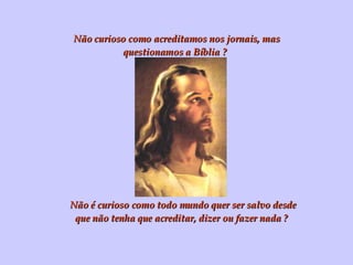 Não curioso como acreditamos nos jornais, mas questionamos a Bíblia ? Não é curioso como todo mundo quer ser salvo desde que não tenha que acreditar, dizer ou fazer nada ? 