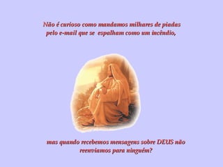 Não é curioso como mandamos milhares de piadas pelo e-mail que se  espalham como um incêndio,  mas quando recebemos mensagens sobre DEUS não reenviamos para ninguém? 