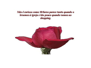 Não é curioso como 10 €uros parece tanto quando o levamos à igreja e tão pouco quando vamos ao shopping. 