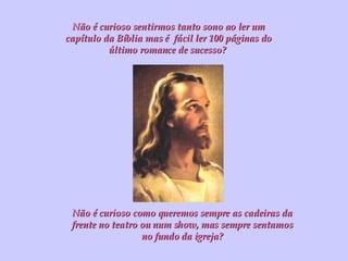 Não é curioso sentirmos tanto sono ao ler um capítulo da Bíblia mas é  fácil ler 100 páginas do último romance de sucesso?  Não é curioso como queremos sempre as cadeiras da frente no teatro ou num show, mas sempre sentamos no fundo da igreja? 