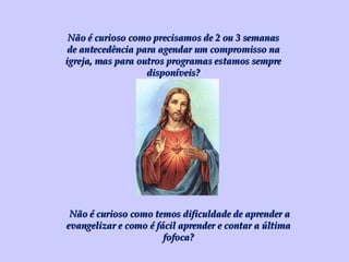 Não é curioso como precisamos de 2 ou 3 semanas de antecedência para agendar um compromisso na igreja, mas para outros programas estamos sempre disponíveis? Não é curioso como temos dificuldade de aprender a evangelizar e como é fácil aprender e contar a última fofoca? 