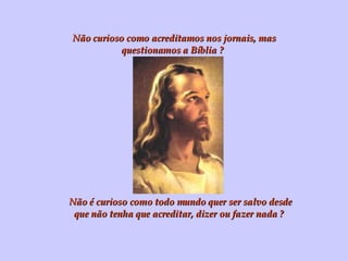 Não curioso como acreditamos nos jornais, mas questionamos a Bíblia ? Não é curioso como todo mundo quer ser salvo desde que não tenha que acreditar, dizer ou fazer nada ? 