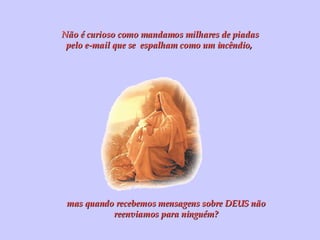Não é curioso como mandamos milhares de piadas pelo e-mail que se  espalham como um incêndio,  mas quando recebemos mensagens sobre DEUS não reenviamos para ninguém? 
