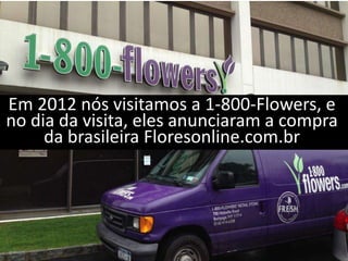 Em 2012 nós visitamos a 1-800-Flowers, e
no dia da visita, eles anunciaram a compra
     da brasileira Floresonline.com.br
 