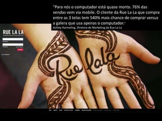 "Para nós o computador está quase morto. 76% das
vendas vem via mobile. O cliente da Rue La La que compra
entre as 3 telas tem 540% mais chance de comprar versus
a galera que usa apenas o computador."
Ashley Harmeling, Diretora de Marketing da Rue La La
 