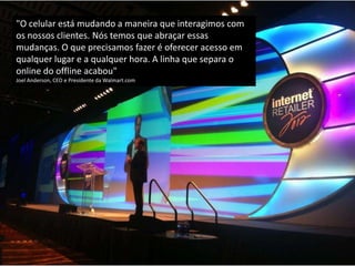 "O celular está mudando a maneira que interagimos com
os nossos clientes. Nós temos que abraçar essas
mudanças. O que precisamos fazer é oferecer acesso em
qualquer lugar e a qualquer hora. A linha que separa o
online do offline acabou"
Joel Anderson, CEO e Presidente da Walmart.com
 