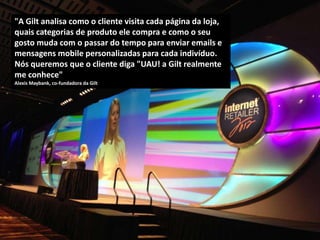 "A Gilt analisa como o cliente visita cada página da loja,
quais categorias de produto ele compra e como o seu
gosto muda com o passar do tempo para enviar emails e
mensagens mobile personalizadas para cada indivíduo.
Nós queremos que o cliente diga "UAU! a Gilt realmente
me conhece"
Alexis Maybank, co-fundadora da Gilt
 