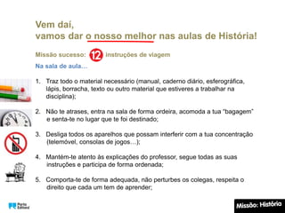 Vem daí,
vamos dar o nosso melhor nas aulas de História!
Missão sucesso: instruções de viagem
Na sala de aula…
1. Traz todo o material necessário (manual, caderno diário, esferográfica,
lápis, borracha, texto ou outro material que estiveres a trabalhar na
disciplina);
2. Não te atrases, entra na sala de forma ordeira, acomoda a tua “bagagem”
e senta-te no lugar que te foi destinado;
3. Desliga todos os aparelhos que possam interferir com a tua concentração
(telemóvel, consolas de jogos…);
4. Mantém-te atento às explicações do professor, segue todas as suas
instruções e participa de forma ordenada;
5. Comporta-te de forma adequada, não perturbes os colegas, respeita o
direito que cada um tem de aprender;
 