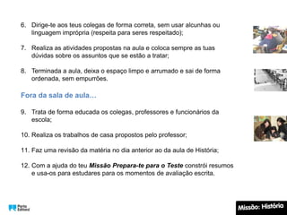 6. Dirige-te aos teus colegas de forma correta, sem usar alcunhas ou
linguagem imprópria (respeita para seres respeitado);
7. Realiza as atividades propostas na aula e coloca sempre as tuas
dúvidas sobre os assuntos que se estão a tratar;
8. Terminada a aula, deixa o espaço limpo e arrumado e sai de forma
ordenada, sem empurrões.
Fora da sala de aula…
9. Trata de forma educada os colegas, professores e funcionários da
escola;
10. Realiza os trabalhos de casa propostos pelo professor;
11. Faz uma revisão da matéria no dia anterior ao da aula de História;
12. Com a ajuda do teu Missão Prepara-te para o Teste constrói resumos
e usa-os para estudares para os momentos de avaliação escrita.
 