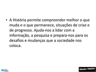• A História permite compreender melhor o que
muda e o que permanece, situações de crise e
de progresso. Ajuda-nos a lidar com a
informação, a pesquisa e prepara-nos para os
desafios e mudanças que a sociedade nos
coloca.
 