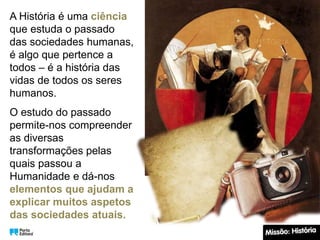 A História é uma ciência
que estuda o passado
das sociedades humanas,
é algo que pertence a
todos – é a história das
vidas de todos os seres
humanos.
O estudo do passado
permite-nos compreender
as diversas
transformações pelas
quais passou a
Humanidade e dá-nos
elementos que ajudam a
explicar muitos aspetos
das sociedades atuais.
 