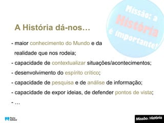 A História dá-nos…
- maior conhecimento do Mundo e da
realidade que nos rodeia;
- capacidade de contextualizar situações/acontecimentos;
- desenvolvimento do espírito crítico;
- capacidade de pesquisa e de análise de informação;
- capacidade de expor ideias, de defender pontos de vista;
- …
 