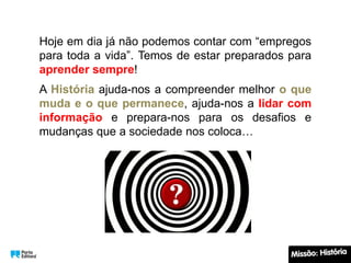 Hoje em dia já não podemos contar com “empregos
para toda a vida”. Temos de estar preparados para
aprender sempre!
A História ajuda-nos a compreender melhor o que
muda e o que permanece, ajuda-nos a lidar com
informação e prepara-nos para os desafios e
mudanças que a sociedade nos coloca…
 