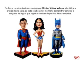 Por fim, a construção de um conjunto de  Missão, Visão e Valores,  só é útil se a prática do dia a dia, de cada colaborador, mostrar e demonstrar ser esse o conjunto de regras que regem a conduta do pessoal da sua empresa. 