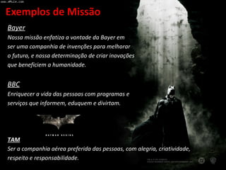 Bayer Nossa missão enfatiza a vontade da Bayer em  ser uma companhia de invenções para melhorar o futuro, e nossa determinação de criar inovações que beneficiem a humanidade. BBC Enriquecer a vida das pessoas com programas e serviços que informem, eduquem e divirtam. TAM Ser a companhia aérea preferida das pessoas, com alegria, criatividade, respeito e responsabilidade. 