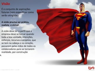 Visão É o conjunto de aspirações  futuras (sem especificar como  serão atingidas) A visão precisa ser prática,  realista  e visível  . A visão deve ter o perfil que a  empresa deve se tornar quando  toda a boa vontade, intenções,  esforços, recursos e projetos, que  se tem na cabeça e no coração,  passarem pelas mãos de todos os  colaboradores para se tornarem  realidade, por construção  conjunta.  