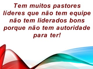 Tem muitos pastores
líderes que não tem equipe
não tem liderados bons
porque não tem autoridade
para ter!
 