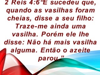 2 Reis 4:6“E sucedeu que,
quando as vasilhas foram
cheias, disse a seu filho:
Traze-me ainda uma
vasilha. Porém ele lhe
disse: Não há mais vasilha
alguma. Então o azeite
parou.”
 