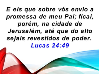 E eis que sobre vós envio a
promessa de meu Pai; ficai,
porém, na cidade de
Jerusalém, até que do alto
sejais revestidos de poder.
Lucas 24:49
 