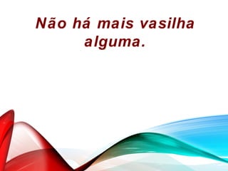 Não há mais vasilha
alguma.
 