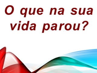 O que na sua
vida parou?
 