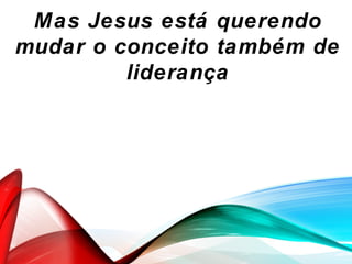 Mas Jesus está querendo
mudar o conceito também de
liderança
 
