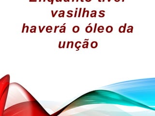 Enquanto tiver
vasilhas
haverá o óleo da
unção
 