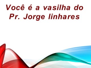 Você é a vasilha do
Pr. Jorge linhares
 