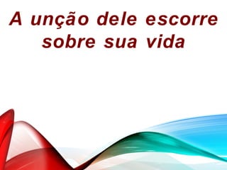A unção dele escorre
sobre sua vida
 