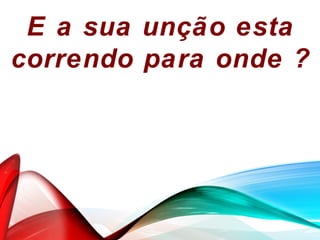 E a sua unção esta
correndo para onde ?
 