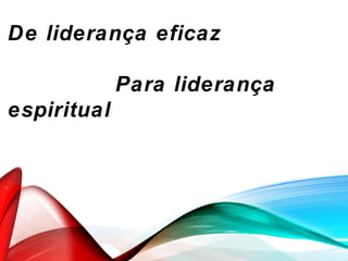 De liderança eficaz
Para liderança
espiritual
 