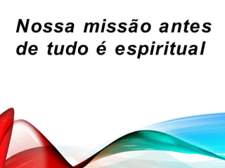 Nossa missão antes
de tudo é espiritual
 