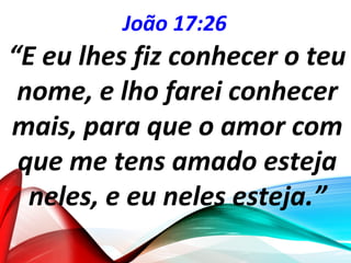 João 17:26
“E eu lhes fiz conhecer o teu
nome, e lho farei conhecer
mais, para que o amor com
que me tens amado esteja
neles, e eu neles esteja.”
 