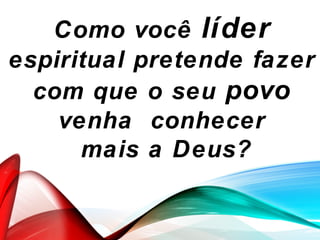 Como você líder
espiritual pretende fazer
com que o seu povo
venha conhecer
mais a Deus?
 