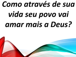Como através de sua
vida seu povo vai
amar mais a Deus?
 