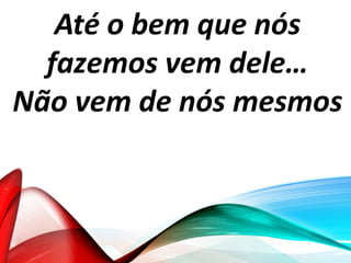 Até o bem que nós
fazemos vem dele…
Não vem de nós mesmos
 