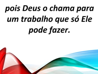 pois Deus o chama para
um trabalho que só Ele
pode fazer.
 
