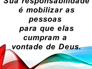 Sua responsabilidade
é mobilizar as
pessoas
para que elas
cumpram a
vontade de Deus.
 
