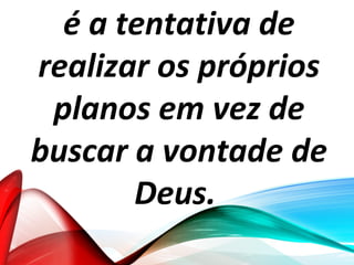 é a tentativa de
realizar os próprios
planos em vez de
buscar a vontade de
Deus.
 